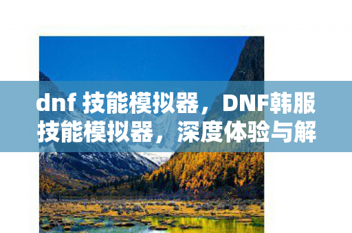 dnf 技能模拟器，DNF韩服技能模拟器，深度体验与解析