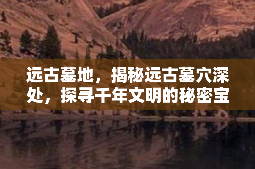 远古墓地，揭秘远古墓穴深处，探寻千年文明的秘密宝藏