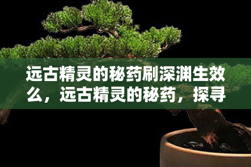 远古精灵的秘药刷深渊生效么，远古精灵的秘药，探寻神秘力量的源泉