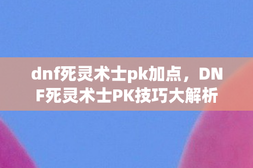 dnf死灵术士pk加点，DNF死灵术士PK技巧大解析