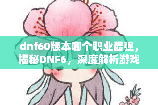 dnf60版本哪个职业最强，揭秘DNF6，深度解析游戏新篇章的奥秘与吸引力