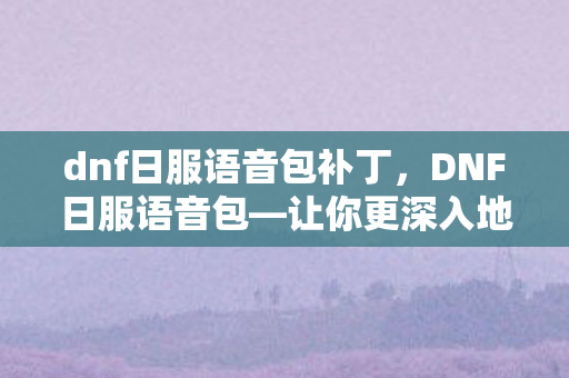 dnf日服语音包补丁，DNF日服语音包—让你更深入地体验游戏