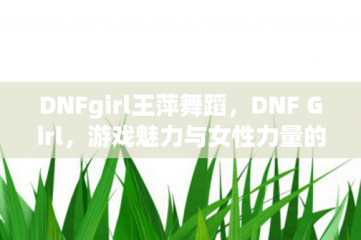 DNFgirl王萍舞蹈，DNF Girl，游戏魅力与女性力量的完美结合