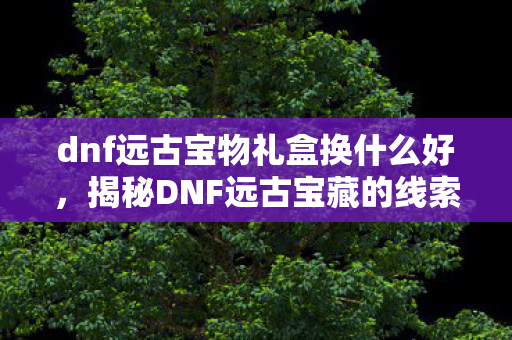 dnf远古宝物礼盒换什么好，揭秘DNF远古宝藏的线索获取之道