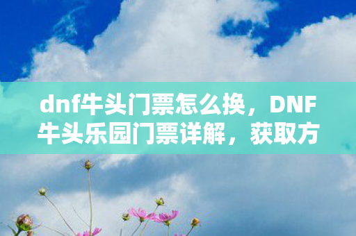 dnf牛头门票怎么换，DNF牛头乐园门票详解，获取方式、作用及价值评估