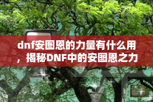 dnf安图恩的力量有什么用，揭秘DNF中的安图恩之力，深渊之下隐藏的力量源泉