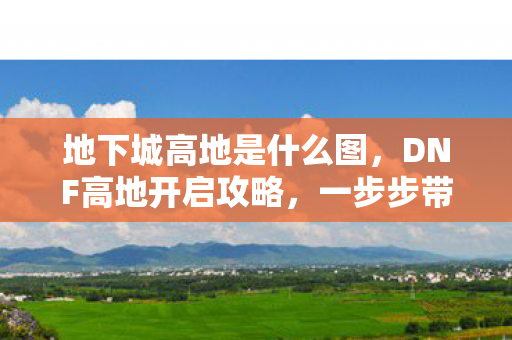 地下城高地是什么图，DNF高地开启攻略，一步步带你解锁高地挑战