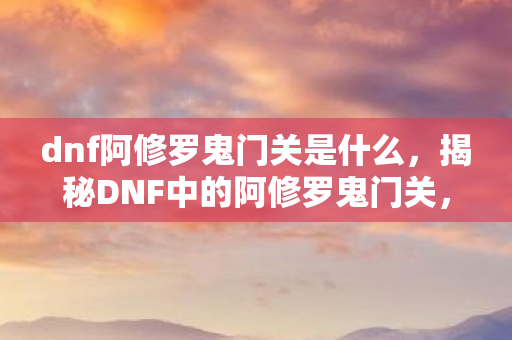 dnf阿修罗鬼门关是什么，揭秘DNF中的阿修罗鬼门关，神秘副本与英雄之路