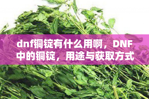 dnf铜锭有什么用啊，DNF中的铜锭，用途与获取方式详解
