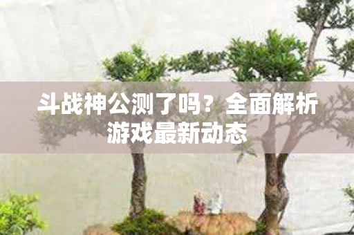 斗战神公测了吗？全面解析游戏最新动态