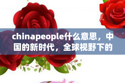 chinapeople什么意思，中国的新时代，全球视野下的崛起与机遇