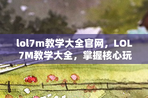 lol7m教学大全官网，LOL 7M教学大全，掌握核心玩法，轻松上分