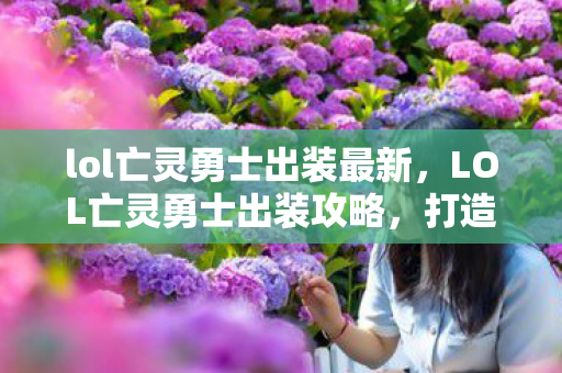 lol亡灵勇士出装最新，LOL亡灵勇士出装攻略，打造最强战斗装备组合