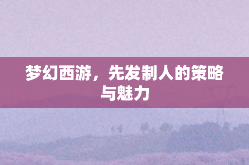 梦幻西游，先发制人的策略与魅力
