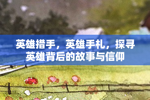 英雄措手，英雄手札，探寻英雄背后的故事与信仰