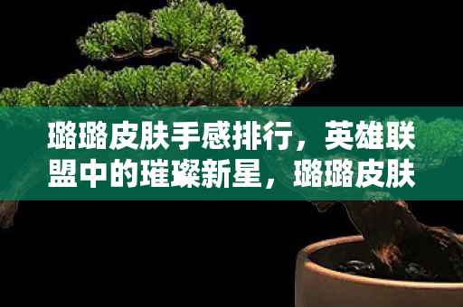 璐璐皮肤手感排行，英雄联盟中的璀璨新星，璐璐皮肤的魅力