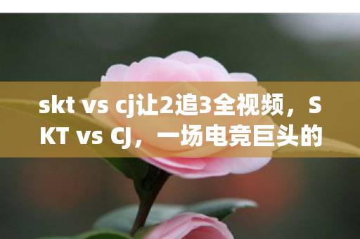 skt vs cj让2追3全视频，SKT vs CJ，一场电竞巨头的巅峰对决