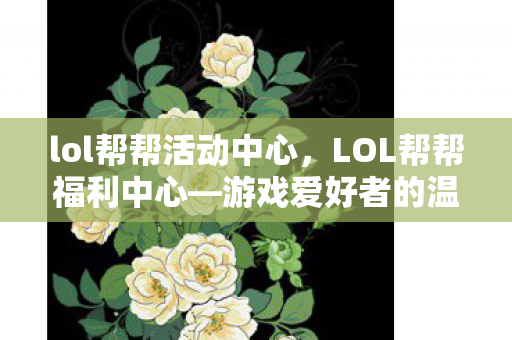 lol帮帮活动中心，LOL帮帮福利中心—游戏爱好者的温馨港湾