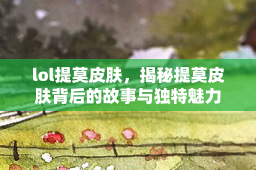 lol提莫皮肤，揭秘提莫皮肤背后的故事与独特魅力