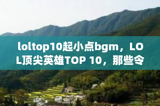 loltop10起小点bgm，LOL顶尖英雄TOP 10，那些令人热血沸腾的战场霸主