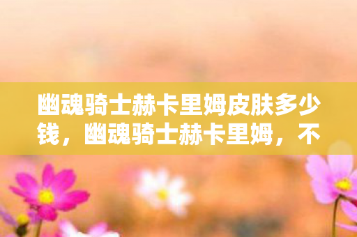 幽魂骑士赫卡里姆皮肤多少钱，幽魂骑士赫卡里姆，不屈的荣耀与传奇故事