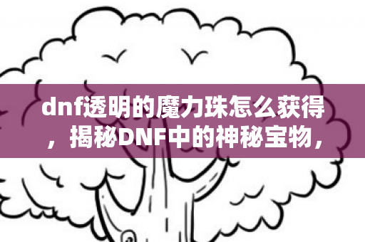 dnf透明的魔力珠怎么获得，揭秘DNF中的神秘宝物，透明的魔力珠