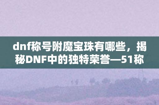 dnf称号附魔宝珠有哪些，揭秘DNF中的独特荣誉—51称号的起源与魅力