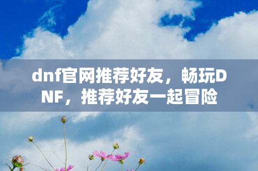 dnf官网推荐好友，畅玩DNF，推荐好友一起冒险