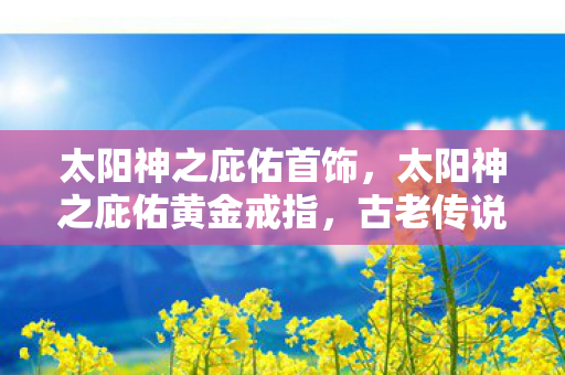 太阳神之庇佑首饰，太阳神之庇佑黄金戒指，古老传说与现代传奇的交融