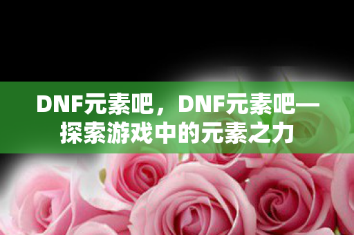 DNF元素吧，DNF元素吧—探索游戏中的元素之力