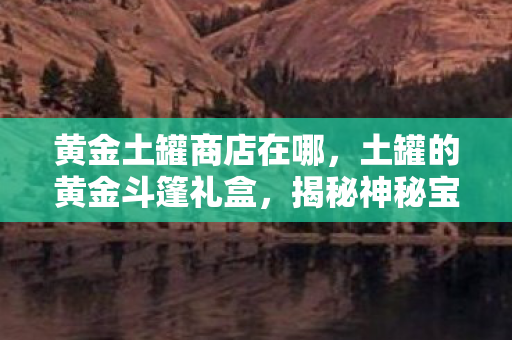 黄金土罐商店在哪，土罐的黄金斗篷礼盒，揭秘神秘宝藏的传奇之旅