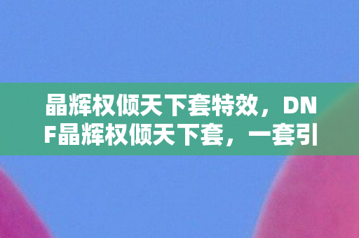 晶辉权倾天下套特效，DNF晶辉权倾天下套，一套引领潮流的时装搭配指南