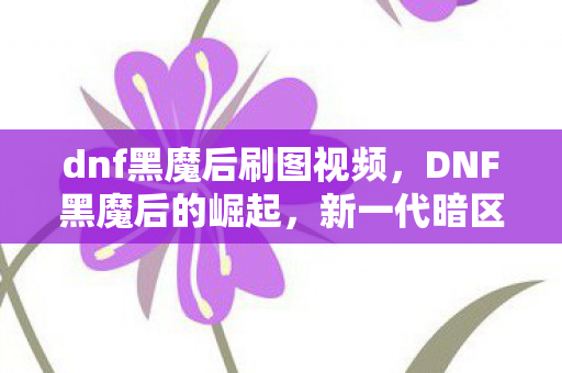 dnf黑魔后刷图视频，DNF黑魔后的崛起，新一代暗区霸主