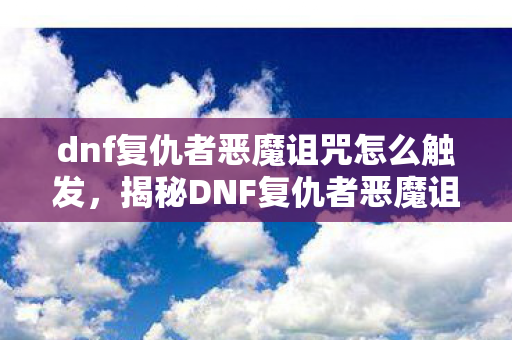 dnf复仇者恶魔诅咒怎么触发，揭秘DNF复仇者恶魔诅咒，神秘力量的背后真相