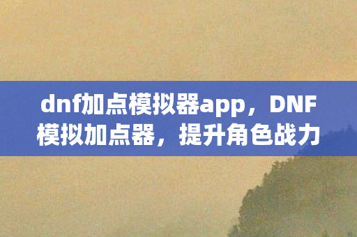 dnf加点模拟器app，DNF模拟加点器，提升角色战力，轻松掌握游戏节奏