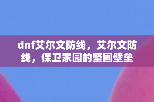 dnf艾尔文防线，艾尔文防线，保卫家园的坚固壁垒
