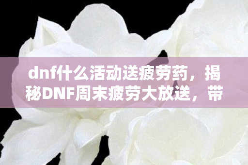 dnf什么活动送疲劳药，揭秘DNF周末疲劳大放送，带你玩转地下城冒险！