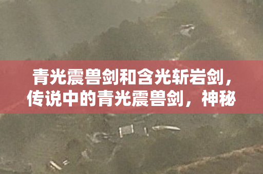 青光震兽剑和含光斩岩剑，传说中的青光震兽剑，神秘力量与传奇故事