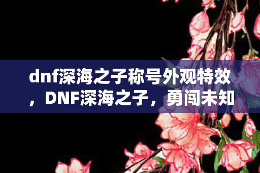 dnf深海之子称号外观特效，DNF深海之子，勇闯未知海域的神秘冒险