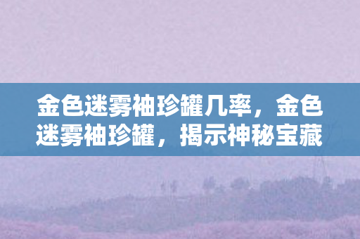 金色迷雾袖珍罐几率，金色迷雾袖珍罐，揭示神秘宝藏之谜