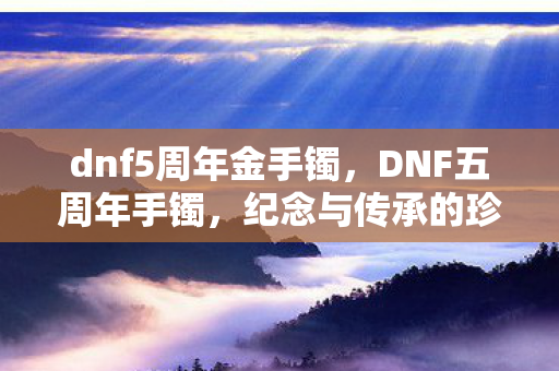 dnf5周年金手镯，DNF五周年手镯，纪念与传承的珍贵象征