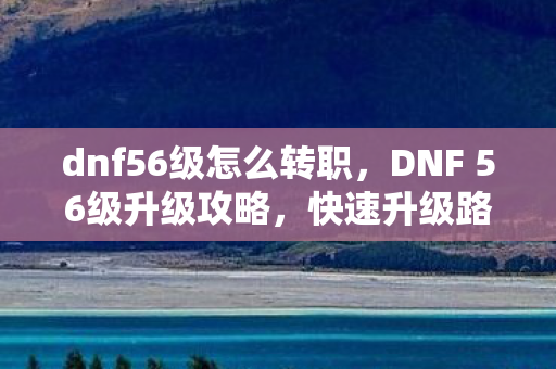 dnf56级怎么转职，DNF 56级升级攻略，快速升级路线推荐