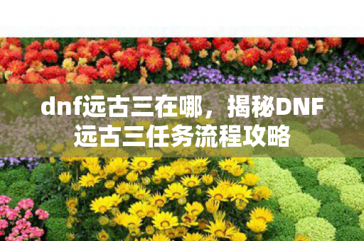 dnf远古三在哪，揭秘DNF远古三任务流程攻略