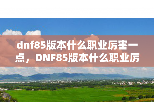 dnf85版本什么职业厉害一点，DNF85版本什么职业厉害？全方位解析助你做出明智选择