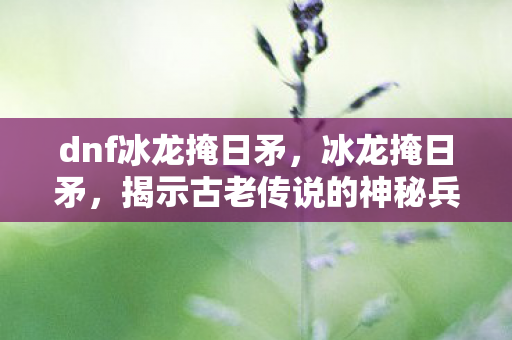 dnf冰龙掩日矛，冰龙掩日矛，揭示古老传说的神秘兵器