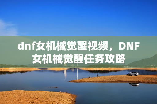 dnf女机械觉醒视频，DNF女机械觉醒任务攻略