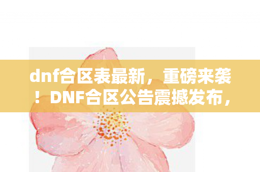 dnf合区表最新，重磅来袭！DNF合区公告震撼发布，玩家热血沸腾的时刻来临！