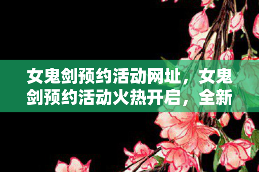 女鬼剑预约活动网址，女鬼剑预约活动火热开启，全新游戏体验等你来挑战！