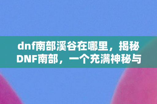 dnf南部溪谷在哪里，揭秘DNF南部，一个充满神秘与挑战的冒险之地