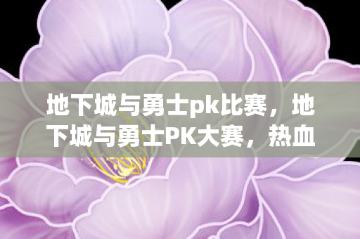 地下城与勇士pk比赛，地下城与勇士PK大赛，热血激战，荣耀之巅